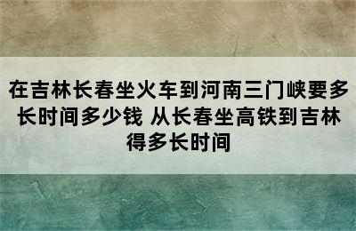 在吉林长春坐火车到河南三门峡要多长时间多少钱 从长春坐高铁到吉林得多长时间